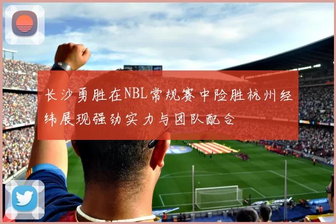 长沙勇胜在NBL常规赛中险胜杭州经纬展现强劲实力与团队配合