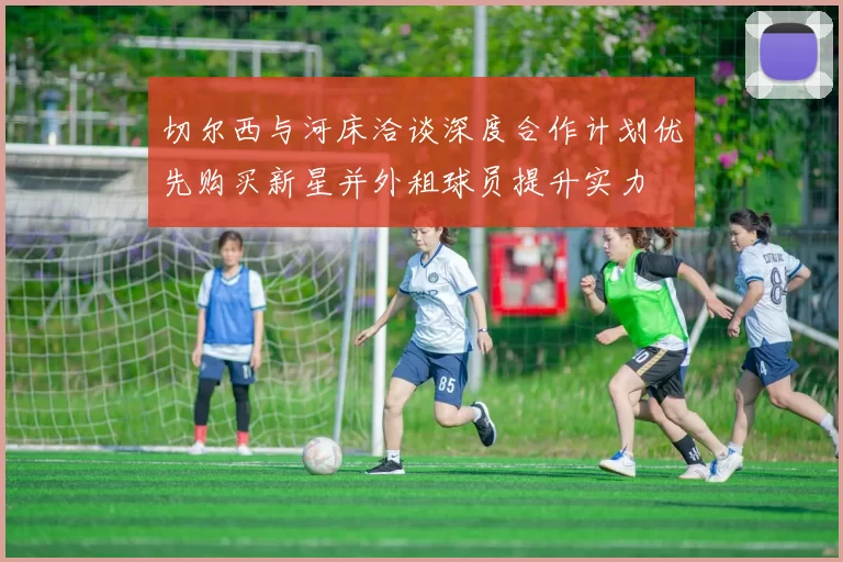 切尔西与河床洽谈深度合作计划优先购买新星并外租球员提升实力