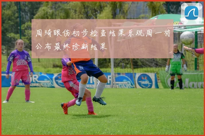 周琦眼伤初步检查结果乐观周一将公布最终诊断结果