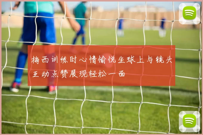 梅西训练时心情愉悦坐球上与镜头互动点赞展现轻松一面