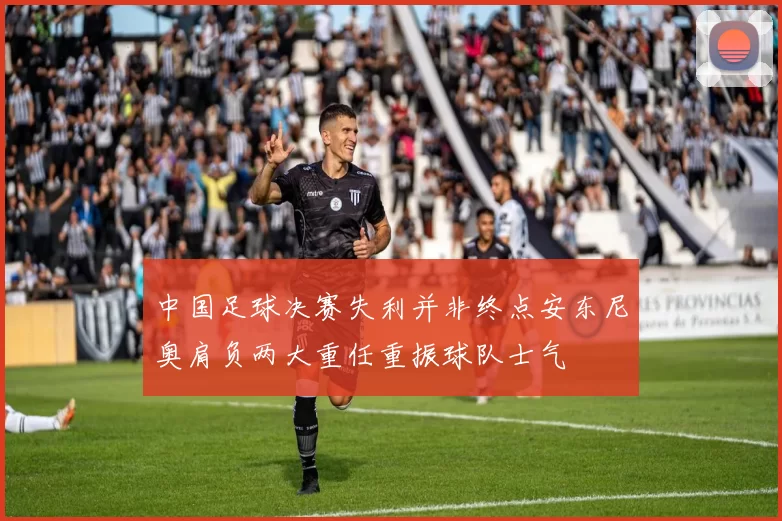 中国足球决赛失利并非终点安东尼奥肩负两大重任重振球队士气