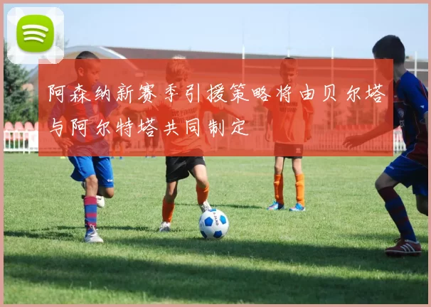 阿森纳新赛季引援策略将由贝尔塔与阿尔特塔共同制定