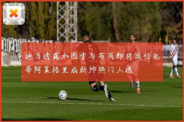 迪马透露加图索与布冯即将离任孔蒂阿莱格里成新帅热门人选