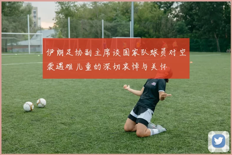 伊朗足协副主席谈国家队球员对空袭遇难儿童的深切哀悼与关怀