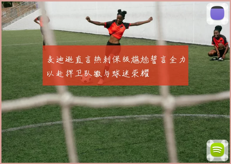 麦迪逊直言热刺保级尴尬誓言全力以赴捍卫队徽与球迷荣耀