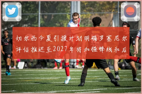 切尔西今夏引援计划明确罗塞尼尔评估推迟至2027年将加强锋线和后防线