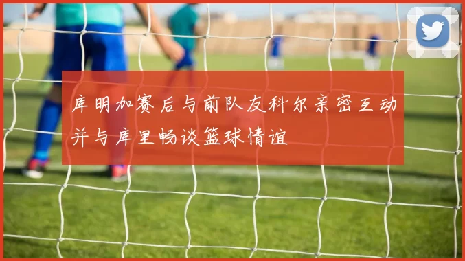 库明加赛后与前队友科尔亲密互动并与库里畅谈篮球情谊